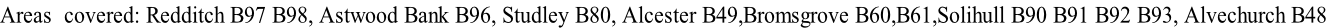 Areas  covered: Redditch B97 B98, Astwood Bank B96, Studley B80, Alcester B49,Bromsgrove B60,B61,Solihull B90 B91 B92 B93, Alvechurch B48